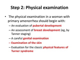 Step 2: Physical examination
• The physical examination in a woman with
primary amenorrhea should begin with:
– An evaluation of pubertal development
– An assessment of breast development (eg, by
Tanner staging)
– A careful genital examination
– Examination of the skin
– Evaluation for the classic physical features of
Turner syndrome
 