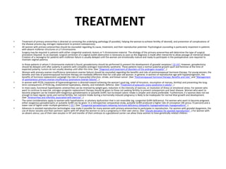 TREATMENT
• Treatment of primary amenorrhea is directed at correcting the underlying pathology (if possible), helping the woman to achieve fertility (if desired), and prevention of complications of
the disease process (eg, estrogen replacement to prevent osteoporosis).
• All women with primary amenorrhea should be counseled regarding its cause, treatment, and their reproductive potential. Psychological counseling is particularly important in patients
with absent müllerian structures or a Y chromosome.
• Surgery may be required in patients with either congenital anatomic lesions or Y chromosome material. The etiology of the primary amenorrhea will determine the type of surgical
procedure required. As an example, surgical correction of a vaginal outlet obstruction is necessary as soon as the diagnosis is made after menarche to allow passage of menstrual blood.
Creation of a neovagina for patients with müllerian failure is usually delayed until the women are emotionally mature and ready to participate in the postoperative care required to
maintain vaginal patency.
In those patients in whom Y chromosome material is found, gonadectomy should be performed to prevent the development of gonadal neoplasia [ 12-14 ]. However, gonadectomy
should be delayed until after puberty in patients with complete androgen insensitivity syndrome. These patients have a normal pubertal growth spurt and feminize at the time of
expected puberty; tumors do not usually develop until after this time. (See "Diagnosis and treatment of disorders of the androgen receptor" .)
• Women with primary ovarian insufficiency (premature ovarian failure) should be counseled regarding the benefits and risks of postmenopausal hormone therapy. For young women, the
benefits and risks of postmenopausal hormone therapy are markedly different than for a 60-year-old woman. In general, in women of reproductive age with hypoestrogenism, the
benefits of hormone replacement outweigh the risks of myocardial infarction, stroke, and breast cancer. (See "Postmenopausal hormone therapy: Benefits and risks" and "Management
of spontaneous primary ovarian insufficiency (premature ovarian failure)" .)
• In women with PCOS, treatment of hyperandrogenism is directed toward achieving the woman's goal (eg, relief of hirsutism, resumption of menses, fertility) and preventing the long-
term consequences of PCOS (eg, endometrial hyperplasia, obesity, and metabolic defects). (See "Treatment of polycystic ovary syndrome in adults" .)
• In most cases, functional hypothalamic amenorrhea can be reversed by weight gain, reduction in the intensity of exercise, or resolution of illness or emotional stress. For women who
want to continue to exercise, estrogen-progestin replacement therapy should be given to those not seeking fertility to prevent osteoporosis and heart disease. Women who want to
become pregnant can be treated with exogenous gonadotropins or pulsatile GnRH, but increased caloric intake is simpler and clearly preferable. Furthermore, if a woman does not eat
enough to have regular cycles and normal fertility, her nutrient intake during a hormonally-induced pregnancy is likely to be inadequate for normal fetal growth and development.
(See "Amenorrhea and infertility associated with exercise" .)
• The same considerations apply to women with hypothalamic or pituitary dysfunction that is not reversible (eg, congenital GnRH deficiency). For women who want to become pregnant,
either exogenous gonadotropins or pulsatile GnRH can be given. In a retrospective comparative study, pulsatile GnRH produced a higher rate of conception (96 versus 72 percent) and a
lower rate of higher order multiple gestations [ 15 ]. (See "Congenital gonadotropin-releasing hormone deficiency (idiopathic hypogonadotropic hypogonadism)" .)
• Advances in assisted reproductive technologies now make it possible for many women with primary amenorrhea to participate in reproduction. For women with gonadal dysgenesis, the
use of donor oocytes and their partners' sperm with IVF allow the women to carry a pregnancy in their own uterus. (See "Oocyte donation for assisted reproduction" .) For women with
an absent uterus, use of their own oocytes in IVF and transfer of their embryos to a gestational carrier can allow these women to have genetically related children.
 