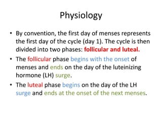 Physiology
• By convention, the first day of menses represents
the first day of the cycle (day 1). The cycle is then
divided into two phases: follicular and luteal.
• The follicular phase begins with the onset of
menses and ends on the day of the luteinizing
hormone (LH) surge.
• The luteal phase begins on the day of the LH
surge and ends at the onset of the next menses.
 