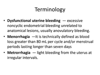 Terminology
• Dysfunctional uterine bleeding — excessive
noncyclic endometrial bleeding unrelated to
anatomical lesions, usually anovulatory bleeding.
• Menorrhagia —It is technically defined as blood
loss greater than 80 mL per cycle and/or menstrual
periods lasting longer than seven days
• Metrorrhagia — light bleeding from the uterus at
irregular intervals.
 