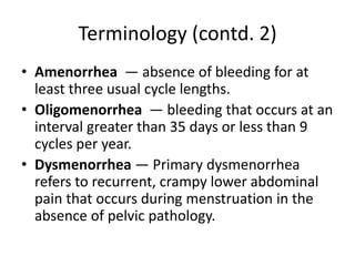 Terminology (contd. 2)
• Amenorrhea — absence of bleeding for at
least three usual cycle lengths.
• Oligomenorrhea — bleeding that occurs at an
interval greater than 35 days or less than 9
cycles per year.
• Dysmenorrhea — Primary dysmenorrhea
refers to recurrent, crampy lower abdominal
pain that occurs during menstruation in the
absence of pelvic pathology.
 