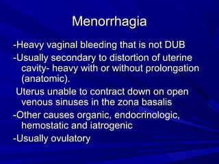 MenorrhagiaMenorrhagia
-Heavy vaginal bleeding that is not DUB-Heavy vaginal bleeding that is not DUB
-Usually secondary to distortion of uterine-Usually secondary to distortion of uterine
cavity- heavy with or without prolongationcavity- heavy with or without prolongation
(anatomic).(anatomic).
Uterus unable to contract down on openUterus unable to contract down on open
venous sinuses in the zona basalisvenous sinuses in the zona basalis
-Other causes organic, endocrinologic,-Other causes organic, endocrinologic,
hemostatic and iatrogenichemostatic and iatrogenic
-Usually ovulatory-Usually ovulatory
 