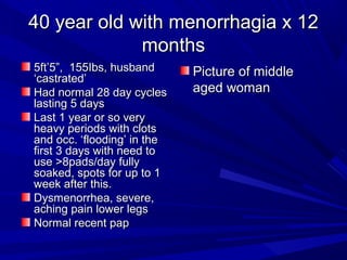 40 year old with menorrhagia x 1240 year old with menorrhagia x 12
monthsmonths
5ft’5”, 155Ibs, husband5ft’5”, 155Ibs, husband
‘castrated’‘castrated’
Had normal 28 day cyclesHad normal 28 day cycles
lasting 5 dayslasting 5 days
Last 1 year or so veryLast 1 year or so very
heavy periods with clotsheavy periods with clots
and occ. ‘flooding’ in theand occ. ‘flooding’ in the
first 3 days with need tofirst 3 days with need to
use >8pads/day fullyuse >8pads/day fully
soaked, spots for up to 1soaked, spots for up to 1
week after this.week after this.
Dysmenorrhea, severe,Dysmenorrhea, severe,
aching pain lower legsaching pain lower legs
Normal recent papNormal recent pap
Picture of middlePicture of middle
aged womanaged woman
 