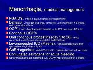 Menorrhagia,Menorrhagia, medical managementmedical management
NSAID’s,NSAID’s, 11stst
line, 5 days, decrease prostaglandinsline, 5 days, decrease prostaglandins
Danazol,Danazol, Androgen and prog. competitor , amenorrhea in 4-6 weeks,Androgen and prog. competitor , amenorrhea in 4-6 weeks,
androgenic side effectsandrogenic side effects
OCP’s,OCP’s, esp. if contraception desired, up to 60% dec. supp. HP axisesp. if contraception desired, up to 60% dec. supp. HP axis
Continous OCP’sContinous OCP’s
Oral continous progestins (day 5 to 26),Oral continous progestins (day 5 to 26), mostmost
prescribed, antiestrogen, downregulates endormetriumprescribed, antiestrogen, downregulates endormetrium
Levonorgestrel IUD (Mirena),Levonorgestrel IUD (Mirena), High satisfaction rate thatHigh satisfaction rate that
approaches surgical techniquesapproaches surgical techniques
GnRH agonists,GnRH agonists, Inhibit FSH and LH release– hypogonadism, boneInhibit FSH and LH release– hypogonadism, bone
Conjugated estrogens for acute bleedingConjugated estrogens for acute bleeding
Other treatments as indicated e.g. DDAVP for coagulation defectsOther treatments as indicated e.g. DDAVP for coagulation defects
 