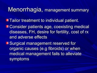 Menorrhagia,Menorrhagia, management summarymanagement summary
Tailor treatment to individual patient.Tailor treatment to individual patient.
Consider patients age, coexisting medicalConsider patients age, coexisting medical
diseases, FH, desire for fertility, cost of rxdiseases, FH, desire for fertility, cost of rx
and adverse effectsand adverse effects
Surgical management reserved forSurgical management reserved for
organic causes (e.g fibroids) or whenorganic causes (e.g fibroids) or when
medical management fails to alleviatemedical management fails to alleviate
symptomssymptoms
 