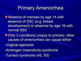 Primary AmenorrheaPrimary Amenorrhea
Absence of menses by age 14 withAbsence of menses by age 14 with
absence of SSC (e.g. breastabsence of SSC (e.g. breast
development) or absence by age 16 withdevelopment) or absence by age 16 with
normal SSCnormal SSC
Only 3 conditions unique to primary, otherOnly 3 conditions unique to primary, other
causes of amenorrhea can cause eithercauses of amenorrhea can cause either
-Vaginal agenesis-Vaginal agenesis
-Androgen insensitivity syndrome-Androgen insensitivity syndrome
-Turners syndrome (45, X0)-Turners syndrome (45, X0)
 