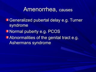 Amenorrhea,Amenorrhea, causescauses
Generalized pubertal delay e.g. TurnerGeneralized pubertal delay e.g. Turner
syndromesyndrome
Normal puberty e.g. PCOSNormal puberty e.g. PCOS
Abnormalities of the genital tract e.g.Abnormalities of the genital tract e.g.
Ashermans syndromeAshermans syndrome
 