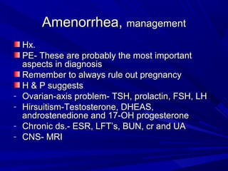 Amenorrhea,Amenorrhea, managementmanagement
Hx.Hx.
PE- These are probably the most importantPE- These are probably the most important
aspects in diagnosisaspects in diagnosis
Remember to always rule out pregnancyRemember to always rule out pregnancy
H & P suggestsH & P suggests
- Ovarian-axis problem- TSH, prolactin, FSH, LHOvarian-axis problem- TSH, prolactin, FSH, LH
- Hirsuitism-Testosterone, DHEAS,Hirsuitism-Testosterone, DHEAS,
androstenedione and 17-OH progesteroneandrostenedione and 17-OH progesterone
- Chronic ds.- ESR, LFT’s, BUN, cr and UAChronic ds.- ESR, LFT’s, BUN, cr and UA
- CNS- MRICNS- MRI
 