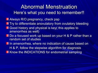 Abnormal MenstruationAbnormal Menstruation
Here’s what you need to remember!!Here’s what you need to remember!!
Always R/O pregnancy, check papAlways R/O pregnancy, check pap
Try to differentiate anovulatory from ovulatory bleedingTry to differentiate anovulatory from ovulatory bleeding
Good history and physical is key( this applies toGood history and physical is key( this applies to
amenorrhea as well)amenorrhea as well)
Do a focused work up based on your H & P rather than aDo a focused work up based on your H & P rather than a
random set of studiesrandom set of studies
In amenorrhea, where no indication of cause based onIn amenorrhea, where no indication of cause based on
H & P, follow the stepwise algorithm for diagnosisH & P, follow the stepwise algorithm for diagnosis
Know the INDICATIONS for endometrial samplingKnow the INDICATIONS for endometrial sampling
 
