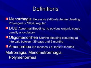 DefinitionsDefinitions
MenorrhagiaMenorrhagia Excessive (>80ml) uterine bleedingExcessive (>80ml) uterine bleeding
Prolonged (>7days) regularProlonged (>7days) regular
DUBDUB Abnormal Bleeding, no obvious organic causeAbnormal Bleeding, no obvious organic cause
usually anovulatoryusually anovulatory
OligomenorrheaOligomenorrhea Uterine bleeding occurring atUterine bleeding occurring at
intervals between 35 days and 6 monthsintervals between 35 days and 6 months
AmenorrheaAmenorrhea No menses x at least 6 monthsNo menses x at least 6 months
Metrorragia, Menometrorrhagia,Metrorragia, Menometrorrhagia,
PolymenorrheaPolymenorrhea
 
