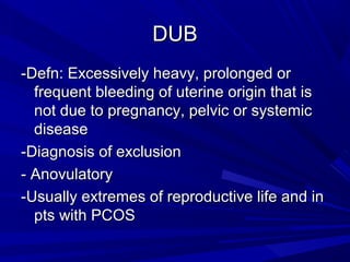 DUBDUB
-Defn: Excessively heavy, prolonged or-Defn: Excessively heavy, prolonged or
frequent bleeding of uterine origin that isfrequent bleeding of uterine origin that is
not due to pregnancy, pelvic or systemicnot due to pregnancy, pelvic or systemic
diseasedisease
-Diagnosis of exclusion-Diagnosis of exclusion
- Anovulatory- Anovulatory
-Usually extremes of reproductive life and in-Usually extremes of reproductive life and in
pts with PCOSpts with PCOS
 
