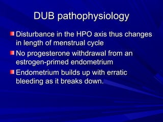 DUB pathophysiologyDUB pathophysiology
Disturbance in the HPO axis thus changesDisturbance in the HPO axis thus changes
in length of menstrual cyclein length of menstrual cycle
No progesterone withdrawal from anNo progesterone withdrawal from an
estrogen-primed endometriumestrogen-primed endometrium
Endometrium builds up with erraticEndometrium builds up with erratic
bleeding as it breaks down.bleeding as it breaks down.
 