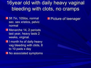 16year old with daily heavy vaginal16year old with daily heavy vaginal
bleeding with clots, no crampsbleeding with clots, no cramps
5ft 7in, 105ibs, normal5ft 7in, 105ibs, normal
sec. sex xristics, pelvicsec. sex xristics, pelvic
normalnormal
Menarche 14, 2 periodsMenarche 14, 2 periods
last year, heavy lasts 2last year, heavy lasts 2
weeks, virginal.weeks, virginal.
I month hx of daily heavyI month hx of daily heavy
vag bleeding with clots, 8vag bleeding with clots, 8
to 10 pads x dayto 10 pads x day
No associated symptomsNo associated symptoms
Picture of teenagerPicture of teenager
 