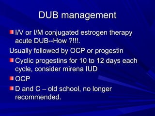DUB managementDUB management
I/V or I/M conjugated estrogen therapyI/V or I/M conjugated estrogen therapy
acute DUB--How ?!!!.acute DUB--How ?!!!.
Usually followed by OCP or progestinUsually followed by OCP or progestin
Cyclic progestins for 10 to 12 days eachCyclic progestins for 10 to 12 days each
cycle, consider mirena IUDcycle, consider mirena IUD
OCPOCP
D and C – old school, no longerD and C – old school, no longer
recommended.recommended.
 
