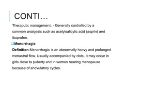 CONTI…
Theraputic management: - Generally controlled by a
common analgesic such as acetylsalicylic acid (asprin) and
ibuprofen.
Menorrhagia
Definition-Menorrhagia is an abnormally heavy and prolonged
menustral flow. Usually accompanied by clots. It may occur in
girls close to puberty and in woman nearing menopause
because of anovulatory cycles.
 