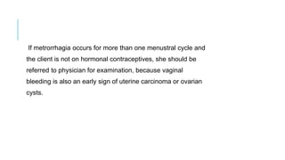 If metrorrhagia occurs for more than one menustral cycle and
the client is not on hormonal contraceptives, she should be
referred to physician for examination, because vaginal
bleeding is also an early sign of uterine carcinoma or ovarian
cysts.
 