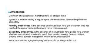 Amenorrhea
Definition-The absence of menstrual flow for at least three
cycles in a woman having a regular cycle of menustration. It could be primary or
secondary.
Primary amenorrhea is the absence of menustration for a girl or woman who has
reached the age of menustration (who never menustruated)
Secondary amenorrhea is the absence of menustration for a period for a woman
who has menustrated previously. result from tension, anxiety (stress), fatigue,
chronic illness, sudden wait gain or loss or strenuous exercise.
In the reproductive age group pregnancy should be always ruled out.
 