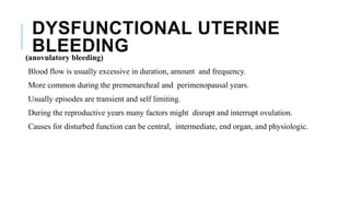 DYSFUNCTIONAL UTERINE
BLEEDING(anovulatory bleeding)
Blood flow is usually excessive in duration, amount and frequency.
More common during the premenarcheal and perimenopausal years.
Usually episodes are transient and self limiting.
During the reproductive years many factors might disrupt and interrupt ovulation.
Causes for disturbed function can be central, intermediate, end organ, and physiologic.
 