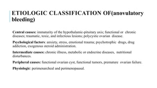 ETIOLOGIC CLASSIFICATION OF(anovulatory
bleeding)
Central causes: immaturity of the hypothalamic-pituitary axis; functional or chronic
diseases; traumatic, toxic, and infectious lesions; polycystic ovarian disease.
Psychological factors: anxiety, stress, emotional trauma; psychotrophic drugs, drug
addiction, exogenous steroid administration.
Intermediate causes: chronic illness, metabolic or endocrine diseases, nutritional
disturbances.
Peripheral causes: functional ovarian cyst, functional tumors, premature ovarian failure.
Physiologic: perimenarcheal and perimenopausal.
 