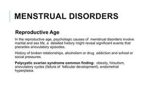 MENSTRUAL DISORDERS
Reproductive Age
In the reproductive age, psychologic causes of menstrual disorders involve
marital and sex life, a detailed history might reveal significant events that
precedes anovulatory episodes.
History of broken relationships, alcoholism or drug addiction and school or
social pressures.
Polycystic ovarian syndrome common finding: obesity, hirsutism,
anovulatory cycles (failure of follicular development), endometrial
hyperplasia.
 