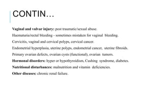 CONTIN…
Vaginal and vulvar injury: post traumatic/sexual abuse.
Haematuria/rectal bleeding - sometimes mistaken for vaginal bleeding.
Cervicitis, vaginal and cervical polyps, cervical cancer.
Endometrial hyperplasia, uterine polyps, endometrial cancer, uterine fibroids.
Primary ovarian defects, ovarian cysts (functional), ovarian tumors.
Hormonal disorders: hyper or hypothyroidism, Cushing syndrome, diabetes.
Nutritional disturbances: malnutrition and vitamin deficiencies.
Other diseases: chronic renal failure.
 