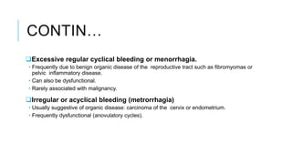 CONTIN…
Excessive regular cyclical bleeding or menorrhagia.
 Frequently due to benign organic disease of the reproductive tract such as fibromyomas or
pelvic inflammatory disease.
 Can also be dysfunctional.
 Rarely associated with malignancy.
Irregular or acyclical bleeding (metrorrhagia)
 Usually suggestive of organic disease: carcinoma of the cervix or endometrium.
 Frequently dysfunctional (anovulatory cycles).
 