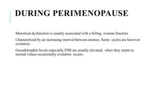 DURING PERIMENOPAUSE
Menstrual dysfunction is usually associated with a failing ovarian function.
Characterized by an increasing interval between menses. Some cycles are however
ovulatory.
Gonadotrophin levels especially FSH are usually elevated, when they return to
normal values occasionally ovulation occurs.
 