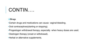 CONTIN….
Drugs
•Certain drugs and medications can cause vaginal bleeding.
•Oral contraceptives(starting or stopping).
•Progestogen withdrawal therapy, especially when heavy doses are used.
•Oestrogen therapy (onset or withdrawal).
•Herbal or alternative supplements.
 
