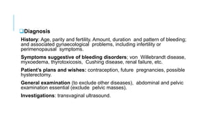 Diagnosis
History: Age, parity and fertility. Amount, duration and pattern of bleeding;
and associated gynaecological problems, including infertility or
perimenopausal symptoms.
Symptoms suggestive of bleeding disorders; von Willebrandt disease,
myxoedema, thyrotoxicosis, Cushing disease, renal failure, etc.
Patient’s plans and wishes: contraception, future pregnancies, possible
hysterectomy.
General examination (to exclude other diseases), abdominal and pelvic
examination essential (exclude pelvic masses).
Investigations: transvaginal ultrasound.
 
