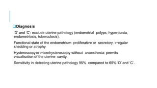 Diagnosis
‘D’ and ‘C’: exclude uterine pathology (endometrial polyps, hyperplasia,
endometriosis, tuberculosis).
Functional state of the endometrium: proliferative or secretory, irregular
shedding or atrophy.
Hysteroscopy or microhysteroscopy without anaesthesia: permits
visualisation of the uterine cavity.
Sensitivity in detecting uterine pathology 95% compared to 65% ‘D’ and ‘C’.
 