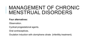 MANAGEMENT OF CHRONIC
MENSTRUAL DISORDERS
Four alternatives:
Observation.
Cyclical progestational agents.
Oral contraceptives.
Ovulation induction with clomiphene citrate (infertility treatment).
 