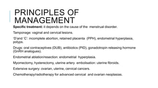 PRINCIPLES OF
MANAGEMENT
Specific treatment: it depends on the cause of the menstrual disorder.
Tamponage: vaginal and cervical lesions.
‘D’and ‘C’: incomplete abortion, retained placenta (PPH), endometrial hyperplasia,
polyps.
Drugs: oral contraceptives (DUB), antibiotics (PID), gonadotropin releasing hormone
(GnRH analogues).
Endometrial ablation/resection: endometrial hyperplasia.
Myomectomy, hysterectomy, uterine artery embolisation: uterine fibroids.
Extensive surgery: ovarian, uterine, cervical cancers.
Chemotherapy/radiotherapy for advanced cervical and ovarian neoplasias.
 