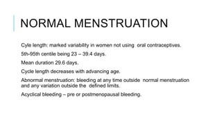 NORMAL MENSTRUATION
Cyle length: marked variability in women not using oral contraceptives.
5th-95th centile being 23 – 39.4 days.
Mean duration 29.6 days.
Cycle length decreases with advancing age.
Abnormal menstruation: bleeding at any time outside normal menstruation
and any variation outside the defined limits.
Acyclical bleeding – pre or postmenopausal bleeding.
 