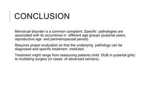 CONCLUSION
Menstrual disorder is a common complaint. Specific pathologies are
associated with its occurrence in different age groups (pubertal years,
reproductive age and perimenopausal period).
Requires proper evaluation so that the underlying pathology can be
diagnosed and specific treatment instituted.
Treatment might range from reassuring patients (mild DUB in pubertal girls)
to mutilating surgery (in cases of advanced cancers).
 