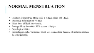 • Duration of menstrual blood loss: 2-7 days, mean of 5 days.
• Excessive menstruation >7 days.
• Blood loss: difficult to evaluate.
• Average blood loss 40cc: 90% occurs 1-3 days.
• Pathological >80cc.
• Critical appraisal of menstrual blood loss is uncertain because of underestimation
by some patients.
 