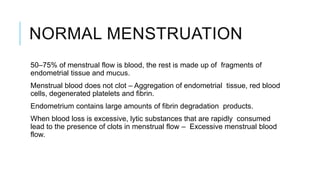 NORMAL MENSTRUATION
50–75% of menstrual flow is blood, the rest is made up of fragments of
endometrial tissue and mucus.
Menstrual blood does not clot – Aggregation of endometrial tissue, red blood
cells, degenerated platelets and fibrin.
Endometrium contains large amounts of fibrin degradation products.
When blood loss is excessive, lytic substances that are rapidly consumed
lead to the presence of clots in menstrual flow – Excessive menstrual blood
flow.
 