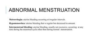 ABNORMAL MENSTRUATION
Metrorrhagia: uterine bleeding occurring at irregular intervals.
Hypomenorrhea: uterine bleeding that is regular but decreased in amount.
Intermenstrual bleeding: uterine bleeding, usually not excessive, occurring at any
time during the menstrual cycle other than during normal menstruation.
 