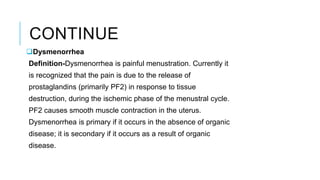CONTINUE
Dysmenorrhea
Definition-Dysmenorrhea is painful menustration. Currently it
is recognized that the pain is due to the release of
prostaglandins (primarily PF2) in response to tissue
destruction, during the ischemic phase of the menustral cycle.
PF2 causes smooth muscle contraction in the uterus.
Dysmenorrhea is primary if it occurs in the absence of organic
disease; it is secondary if it occurs as a result of organic
disease.
 