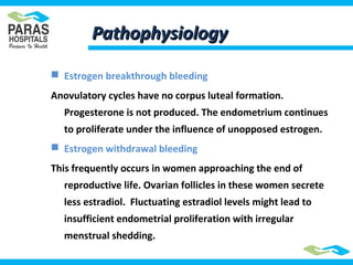 PathophysiologyPathophysiology
 Estrogen breakthrough bleeding
Anovulatory cycles have no corpus luteal formation.
Progesterone is not produced. The endometrium continues
to proliferate under the influence of unopposed estrogen.
 Estrogen withdrawal bleeding
This frequently occurs in women approaching the end of
reproductive life. Ovarian follicles in these women secrete
less estradiol. Fluctuating estradiol levels might lead to
insufficient endometrial proliferation with irregular
menstrual shedding.
 
