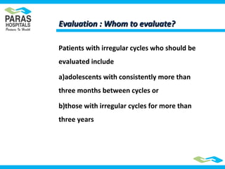 Evaluation : Whom to evaluate?Evaluation : Whom to evaluate?
Patients with irregular cycles who should be
evaluated include
a)adolescents with consistently more than
three months between cycles or
b)those with irregular cycles for more than
three years
 