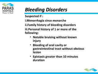 Suspected if :
i.Menorrhagia since menarche
ii.Family history of bleeding disorders
iii.Personal history of 1 or more of the
following:
• Notable bruising without known
injury
• Bleeding of oral cavity or
gastrointestinal tract without obvious
lesion
• Epistaxis greater than 10 minutes
duration
Bleeding DisordersBleeding Disorders
 