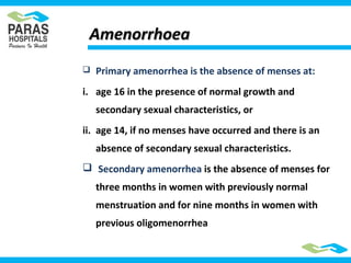 AmenorrhoeaAmenorrhoea
 Primary amenorrhea is the absence of menses at:
i. age 16 in the presence of normal growth and
secondary sexual characteristics, or
ii. age 14, if no menses have occurred and there is an
absence of secondary sexual characteristics.
 Secondary amenorrhea is the absence of menses for
three months in women with previously normal
menstruation and for nine months in women with
previous oligomenorrhea
 