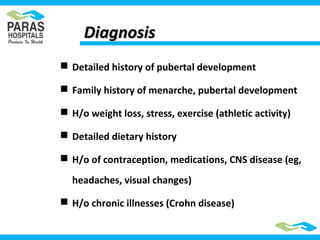 DiagnosisDiagnosis
 Detailed history of pubertal development
 Family history of menarche, pubertal development
 H/o weight loss, stress, exercise (athletic activity)
 Detailed dietary history
 H/o of contraception, medications, CNS disease (eg,
headaches, visual changes)
 H/o chronic illnesses (Crohn disease)
 