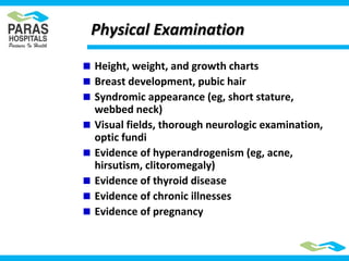 Height, weight, and growth charts
Breast development, pubic hair
Syndromic appearance (eg, short stature,
webbed neck)
Visual fields, thorough neurologic examination,
optic fundi
Evidence of hyperandrogenism (eg, acne,
hirsutism, clitoromegaly)
Evidence of thyroid disease
Evidence of chronic illnesses
Evidence of pregnancy
Physical ExaminationPhysical Examination
 