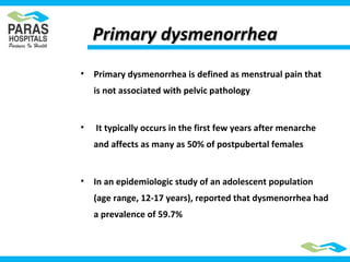 Primary dysmenorrheaPrimary dysmenorrhea
• Primary dysmenorrhea is defined as menstrual pain that
is not associated with pelvic pathology
• It typically occurs in the first few years after menarche
and affects as many as 50% of postpubertal females
• In an epidemiologic study of an adolescent population
(age range, 12-17 years), reported that dysmenorrhea had
a prevalence of 59.7%
 