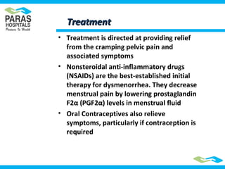 TreatmentTreatment
• Treatment is directed at providing relief
from the cramping pelvic pain and
associated symptoms
• Nonsteroidal anti-inflammatory drugs
(NSAIDs) are the best-established initial
therapy for dysmenorrhea. They decrease
menstrual pain by lowering prostaglandin
F2α (PGF2α) levels in menstrual fluid
• Oral Contraceptives also relieve
symptoms, particularly if contraception is
required
 