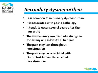 Secondary dysmenorrhea
• Less common than primary dysmenorrhea
• It is associated with pelvic pathology
• It tends to occur several years after the
menarche
• The woman may complain of a change in
the timing and intensity of her pain
• The pain may last throughout
menstruation
• The pain may be associated with
discomfort before the onset of
menstruation.
 