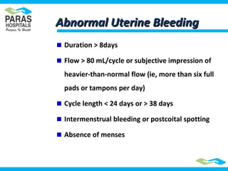 Abnormal Uterine BleedingAbnormal Uterine Bleeding
Duration > 8days
Flow > 80 mL/cycle or subjective impression of
heavier-than-normal flow (ie, more than six full
pads or tampons per day)
Cycle length < 24 days or > 38 days
Intermenstrual bleeding or postcoital spotting
Absence of menses
 