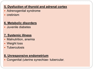 5. Dysfuction of thyroid and adrenal cortex
 Adrenogenital syndrome
 cretinism
6. Metabolic disorders
 Juvenile diabetes
7. Systemic illness
 Malnutrition, anemia
 Weight loss
 Tuberculosis
8. Unresponsive endometrium
 Congenital (uterine synechiae- tubercular.
 