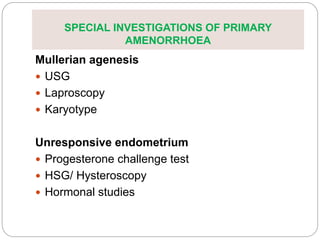 SPECIAL INVESTIGATIONS OF PRIMARY
AMENORRHOEA
Mullerian agenesis
 USG
 Laproscopy
 Karyotype
Unresponsive endometrium
 Progesterone challenge test
 HSG/ Hysteroscopy
 Hormonal studies
 